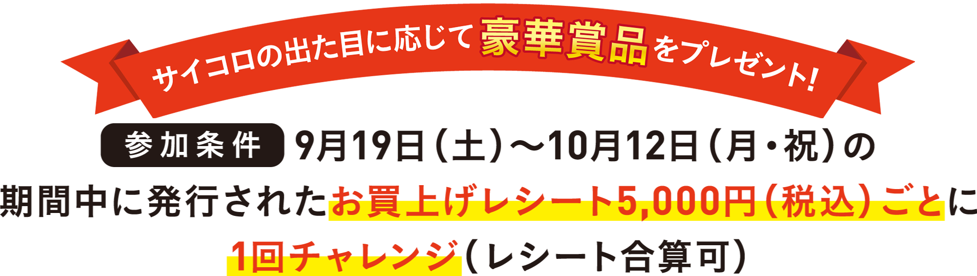 サイコロの出た目に応じて豪華賞品をプレゼント!参加条件9月19日(土)〜10月12日(月・祝)の期間中に発行されたお買上げレシート5,000円(税込)ごとに1回チャレンジ(合算レシート可)