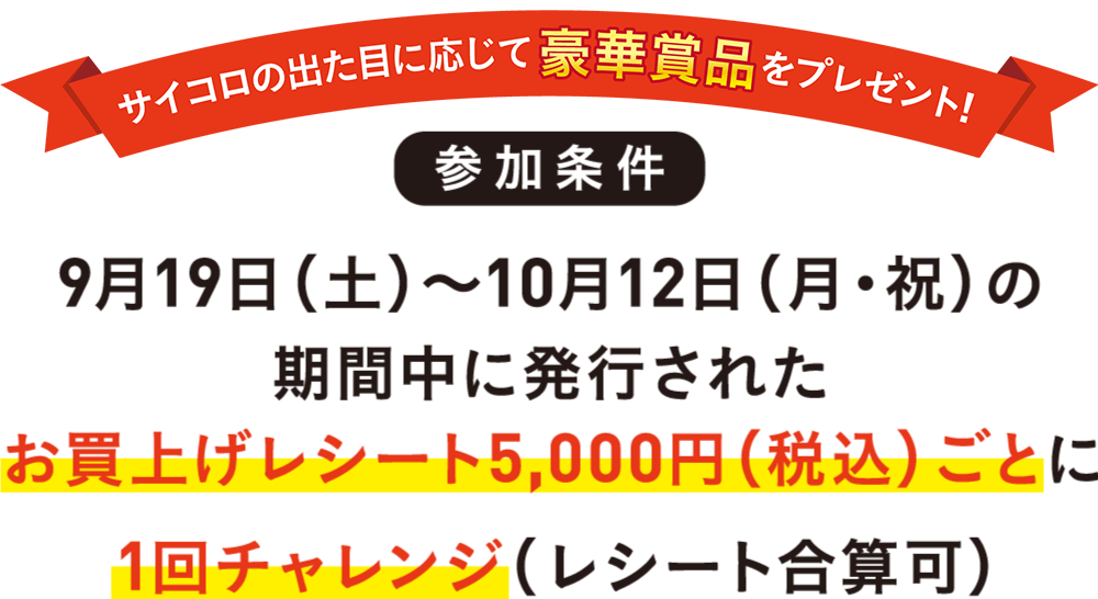 サイコロの出た目に応じて豪華賞品をプレゼント!参加条件9月19日(土)〜10月12日(月・祝)の期間中に発行されたお買上げレシート5,000円(税込)ごとに1回チャレンジ(合算レシート可)