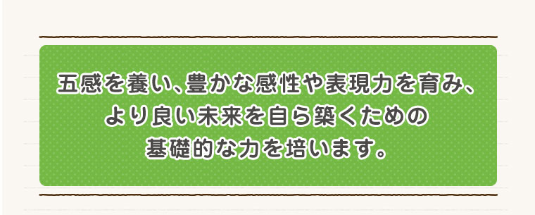 五感を養い、豊かな感性や表現力を育み、より良い未来を自ら築くための基礎的な力を培います。