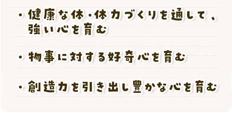 • 健康な体・体力づくりを通して、強い心を育む
• 物事に対する好奇心を育む
• 創造力を引き出し豊かな心を育む