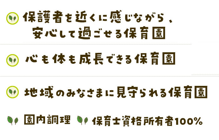 保護者を近くに感じながら安心してすごせる保育園心も体も成長できる保育園地域のみなさまに見守られる保育園園内調理・保育士資格所有者100%